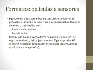 • Equivalência entre tamanhos de sensores e tamanhos de
películas: o tamanho da superfície é proporcional ao tamanho
da lente, o que implica em:
• Profundidade de campo;
• Entrada de luz;
• Porém, não há implicação direta nas unidades mínimas de
registro luminoso, físicas (grânulos) vs. lógicas (pixels). Há
sensores pequenos com muitos megapixels (porém, menos
qualidade de imagem/luz).
Formatos: películas e sensores
 