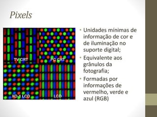 Pixels
• Unidades mínimas de
informação de cor e
de iluminação no
suporte digital;
• Equivalente aos
grânulos da
fotografia;
• Formadas por
informações de
vermelho, verde e
azul (RGB)
 