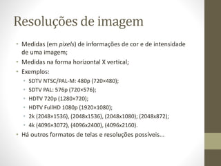Resoluções de imagem
• Medidas (em pixels) de informações de cor e de intensidade
de uma imagem;
• Medidas na forma horizontal X vertical;
• Exemplos:
• SDTV NTSC/PAL-M: 480p (720×480);
• SDTV PAL: 576p (720×576);
• HDTV 720p (1280×720);
• HDTV FullHD 1080p (1920×1080);
• 2k (2048×1536), (2048x1536), (2048x1080); (2048x872);
• 4k (4096×3072), (4096x2400), (4096x2160).
• Há outros formatos de telas e resoluções possíveis...
 