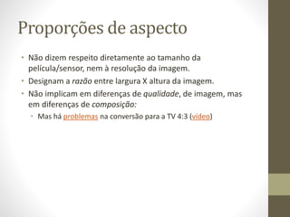 Proporções de aspecto
• Não dizem respeito diretamente ao tamanho da
película/sensor, nem à resolução da imagem.
• Designam a razão entre largura X altura da imagem.
• Não implicam em diferenças de qualidade, de imagem, mas
em diferenças de composição:
• Mas há problemas na conversão para a TV 4:3 (vídeo)
 