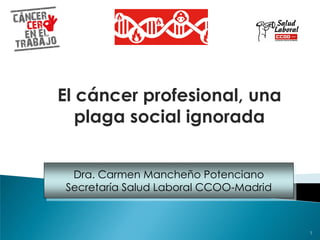 Dra. Carmen Mancheño Potenciano
Secretaría Salud Laboral CCOO-Madrid
El cáncer profesional, una
plaga social ignorada
1
 