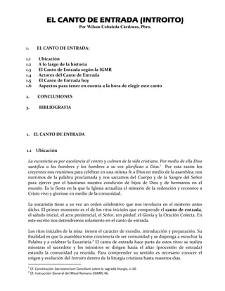 EL CANTO DE ENTRADAEL CANTO DE ENTRADAEL CANTO DE ENTRADAEL CANTO DE ENTRADA (INTROITO)(INTROITO)(INTROITO)(INTROITO)
Por Wilson Cobaleda Cárdenas, Pbro.
1. EL CANTO DE ENTRADA:
1.1 Ubicación
1.2 A lo largo de la historia
1.3 El Canto de Entrada según la IGMR
1.4 Actores del Canto de Entrada
1.5 El Canto de Entrada hoy
1.6 Aspectos para tener en cuenta a la hora de elegir este canto
2. CONCLUSIONES
3. BIBLIOGRAFIA
1. EL CANTO DE ENTRADA
1.1 Ubicación
La eucaristía es por excelencia el centro y culmen de la vida cristiana. Por medio de ella Dios
santifica a los hombres y los hombres a su vez glorifican a Dios.1
Por esta razón los
creyentes nos reunimos para celebrar en una misma fe a Dios en medio de la asamblea; nos
nutrimos de la palabra proclamada y nos saciamos del Cuerpo y de la Sangre del Señor
para ejercer por el bautismo nuestra condición de hijos de Dios y de hermanos en el
mundo. Es la fiesta en la que la Iglesia actualiza el misterio de la redención y reconoce a
Cristo vivo y glorioso en medio de la comunidad.
La eucaristía tiene a su vez un orden celebrativo que nos involucra en el misterio antes
dicho. El primer momento es el de los ritos iniciales que comprende el canto de entrada,
el saludo inicial, el acto penitencial, el Señor, ten piedad, el Gloria y la Oración Colecta. En
este escrito nos detendremos solamente en el canto de entrada.
Los ritos iniciales de la misa tienen el carácter de exordio, introducción y preparación. Su
finalidad es que la asamblea tome conciencia de ser comunidad y se disponga a escuchar la
Palabra y a celebrar la Eucaristía.2
El canto de entrada hace parte de estos ritos: se realiza
mientras el sacerdote y los ministros se dirigen hacia el altar (procesión de entrada)
estando la comunidad ya reunida. Para comprender su sentido es necesario conocer el
origen y evolución del Introito dentro de la liturgia cristiana hasta nuestros días.
1
Cf. Constitución Sacrosanctum Concilium sobre la sagrada liturgia, n.10.
2
Cf. Instrucción General del Misal Romano (IGMR) 46.
 