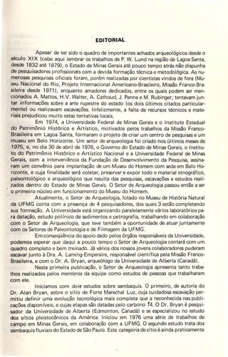 EDITORIAL .
Apesar de ter sido o quadro de importantes achados arqueológicos desde o
século XIX (cabe aqui lembrar os trabalhos de P. W. Lund na região de Lagoa Santa,
desde 1832 até 1879), o Estado de Minas Gerais até pouco tempo atrás não dispunha
de pesquisadores profissionais com a devida formação técnica e metodológica. As nu-
merosas pesquisas oficiais foram, porém realizadas por cientistas vindos de fora (Mu-
seu Nacional do Rio, Projeto Internacional Americano-Brasileiro, Missão Franco-Bra-
sileira desde 1971 ), enquanto amadores dedicados, entre os quais podem ser men-
cionados A. Mattos, H.V. Walter, A. Cathoud, J. Penna e M. Rubinger, tentavam jun-
tar informações sobre a arte rupestre do estado (os dois últimos citados particular-
mente) ou realizavam escavações. Infelizmente, a fàlta de recursos técnicos e mate-
riais prejudicou muito estas tentativas locais.
Em 1974, a Universidade Federal de Minas Gerais e o Instituto Estadual
do Patrimônio .Histórico e Artístico, motivados pelos trabalhos da Missão Franco-
Brasileira em Lagoa Santa, formaram o projeto de criar um centro de pesquisas e um
museu em Belo Horizonte. Um setor de arqueologia foi criado nos últimos meses de
1975, e, no dia 30 de abril de 1976, o Governo do Estado de Minas Gerais, o Institu-
to do Patrimônio Histórico e Artístico Nacional e a Universidade Federal de Minas
Gerais, com a interveniência da Fundação de Desenvolvimento da Pesquisa, assina-
ram um convênio para implantação de um Museu do Homem com sede em Belo Ho-
rizonte, e cuja finalidade será coletar, preservar e expor todo o material etnográfico,
paleontológico e arqueológico que resulta das pesquisas, escavações e estudos reali-
zados dentro do Estado de Minas Gerais. O Setor de Arqueologia passou então a ser
o primeiro núcleo em funcionamento do Museu do Homem.
Atualmente, o Setor de Arqueologiél, lotado no Museu de História Natural
da UFMG conta com a presença de 4 pesquisadores, dos quais 3 estão completando
sua formação. A Universidade está organizando paralelamente vários laboratórios pa-
ra datação, estudo pol ínico de sedimentos e petrografia, trabalhando em colaboração
com o Setor de Arqueologia, que teve também a oportunidade de atuar juntamente
com os Setores de Paleontologia e de Filmagem da UFMG.
Em conseqüência do apoio dado pelos órgãos respon'sáveis da Universidade,
podemos esperar que daqui a pouco tempo o Setor de Arqueologia contará com um
quadro completo e bem treinado. Já vários dos nossos jovens colaboradores puderam
escavar junto à Dra. A. Laming-Emperaire, responsável científiéa pela Missão Franco-
Brasileira, e com o Dr. A. Bryan, arqueólogo da Universidade de Alberta (Canadá).
Nesta primeira publicação, o Setor de Arqueologia apresenta tanto traba-
lhos realizados pelos membros da equipe como estudos de pessoas que trabalharam
com ele.
Iniciamos com doi-s' estudos sobre sambaqÚis. O primeiro, de autoria do
Dr. Alan Bryan, sobre o sítio de Forte Marechal Luz, cuja cuidadosa escavação per-
mitiu definir uma evolução tecnológica mais completa que a reconhecida nas publi-
cações disponíveis, e cujas etapas são datadas pelo carbono Í4. O Dr. Bryan é pesqui-
sador da Universidade de AI berta (Edmonton, Çanadá) e se especializou no estudo
dos sítios pleistocênicos da América. Iniciou em 1976 uma série de trabalhos de
campo em Minas Gerais, em colaboração com a UFMG. O segundo estudo trata dos
sambaquis fluviais do Estado de São Paulo. Esta categoria de sítio éainda praticamente
 