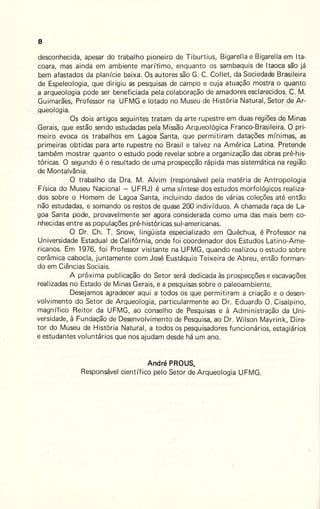 8
desconhecida, apesar do trabalho pioneiro de T iburtius, Bigarella e Bigarella em !ta-
coara, mas ainda em ambiente marítimo, enquanto os sambaquis de ltaoca são já
bem afastados da planície baixa. Os autores são G. C. Collet, da .Sociedade Brasileira
de Espeleologia, que dirigiu as pesquisas de campo e cuja atuação mostra o quanto
a arqueologia pode ser beneficiada pela colaboração de amadores esclarecidos. C. M.
Guimarães, Professor na UFMG e lotado no Museu de História Natural, Setor de Ar-
queologia.
Os dois artigos seguintes tratam da arte rupestre em duas regiões de Minas
.Gerais, que estão sendo estudadas pela Missão Arqueológica Franco-Brasileira. O pri-
meiro evoca os trabalhos em Lagoa Santa, que permitiram datações mínimas, as
primeiras obtidas para arte rupestre no Brasil e talvez na América Latina. Pretende
também mostrar quanto o estudo pode revelar sobre a organização das obras pré-his-
tóricas. O segundo é o resultado de uma prospecção rápida mas sistemática na região
de Montalvânia.
O trabalho da Ora. M. Alvim (responsável pela matéria de Antropologia
Física do Museu Nacional - UFRJ) é uma síntese dos estudos morfológicos realiza-
dos sobre o Homem de Lagoa Santa, incluindo dados de várias coleções até então
não estudadas, e somando os restos de quase 200 indivíduos. A chamada raça de La-
goa Santa pode, provavelmente ser agora considerada como uma das mais bem co-
nhecidas entre as populações pré-históricas sul-americanas.
O Dr. Ch. t . Snow, lingüista especializado em Quéchua, é Professor na
Universidade Estadual de Califórnia, onde foi coordenador dos Estudos Latino-Ame-
ricanos. Em 1976, foi Professor visitante na UFMG, quando realizou o estudo sobre
cerâmica cabocla, juntamente com José Eustáquio Teixeira de Abreu, então forman-
do em Ciências Sociais.
A próxima publicação do Setor será dedicada às prospecções e escavações
realizadas no Estado de Minas Gerais, e a pesquisas sobre o paleoambiente.
Desejamos agradecer aqui a todos os que permitiram a criação e o desen-
volvimento do Setor de Arqueologia, particularmente ao Dr. Eduardo O. Cisalpino,
magnífico Reitor da UFMG, ao conselho de Pesquisas e à Administração da Uni-
versidade, à Fundação de Desenvolvimento de Pesquisa, ao Dr. Wilson Mayrink, Dire-
tor do Museu de História Natural, a todos os pesquisadores funcionários, estagiários
e estudantes voluntários que nos ajudam desde há um ano.
André PROUS,
Responsável científico pelo Setor de Arqueologia UFMG.
 