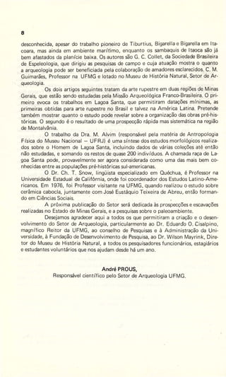 8
desconhecida, apesar do trabalho pioneiro de Tiburtius, Bigarella e Bigarella em !ta-
coara, mas ainda em ambiente marítimo, enquanto os sambaquis de ltaoca são já
bem afastados da planície baixa. Os autores são G. C. Collet, da .Sociedade Brasileira
de Espeleologia, que dirigiu as pesquisas de campo e cuja atuação mostra o quanto
a arqueologia pode ser beneficiada pela colaboração de amadores esclarecidos. C. M.
Guimarães, Professor na UFMG e lotado no Museu de História Natural, Setor de Ar-
,queologia.
Os dois artigos seguintes tratam da arte rupestre em duas regiões de Minas
.Gerais, que estão sendo estudadas pela Missão Arqueológica Franco-Brasileira. O pri-
meiro evoca os trabalhos em Lagoa Santa, que permitiram datações mínimas, as
primeiras obtidas para arte rupestre no Brasil e talvez na América Latina. Pretende
também mostrar quanto o estudo pode revelar sobre a organização das obras pré-his-
tóricas. O segundo é o resultado de uma prospecção rápida mas sistemática na região
de Montalvânia.
O trabalho da Ora. M. Alvim (responsável pela matéria de Antropologia
Física do Museu Nacional - UFRJ) é uma síntese dos estudos morfológicos realiza-
dos sobre o Homem de Lagoa Santa, incluindo dados de várias coleções até então
não estudadas, e somando os restos de quase 200 indivíduos. A chamada raça de La-
goa Santa pode, provavelmente ser agora considerada como uma das mais bem co-
nhecidas entre as populações pré-históricas sul-americanas.
O Dr. Ch. t . Snow, lingüista especializado em Ouéchua, é Professor na
Universidade Estadual de Califórnia, onde foi coordenador dos Estudos Latino-Ame-
ricanos. Em 1976, foi Professor visitante na UFMG, quando realizou o estudo sobre
cerâmica cabocla, juntamente com José Eustáquio Teixeira de Abreu, então forman-
do em Ciências Sociais.
A próxima publicação do Setor será dedicada às prospecções e escavações
realizadas no Estado de Minas Gerais, e a pesquisas sobre o paleoambiente.
Desejamos agradecer aqui a todos os que permitiram a criação e o desen-
volvimento do Setor de Arqueologia, particularmente ao Dr. Eduardo O. Cisalpino,
magnífico Reitor da UFMG, ao conselho de Pesquisas e à Administração da Uni-
versidade, à Fundação de Desenvolvimento de Pesquisa, ao Dr. Wilson Mayrink, Dire-
tor do Museu de História Natural, a todos os pesquisadores funcionários, estagiários
e estudantes voluntários que nos ajudam desde há um ano.
André PROUS,
Responsável científico pelo Setor de Arqueologia UFMG.
 