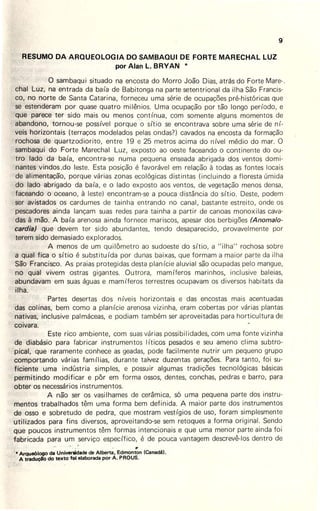 RESUMO DA ARQUEOLOGIA DO SAMBAQUI DE FORTE.MARECHAL LUZ
por Alan L. BRYAN *
g:
O sambaqui situado na encosta do Morro João Dias, atrás do Forte Mare-.
chal Luz, na entrada da baía de Babitonga na parte setentrional da ilha São Francis-
co, no norte de Santa Catarina, forneceu uma série de ocupações pré-históricas que
se estenderam por quase quatro milênios. Uma ocupação por ·tão longo período, e
que parece ter sido mais ou menos contínua, com somente alguns momentos de
abandono, tornou-se possível porque ·asítio se encontrava sobre uma série de ní-
veis horizontais (terraços modelados pelas ondas?) cavados na encosta da formação
rochosa de quartzodiorito, entre 19 e 25 metros acima do nível médio do mar. O
sambaqui do Forte Marechal Luz, exposto ao oeste faceando o continente do ou-
tro lado da baía, encontra-se numa pequena enseada abrigada dos ventos domi-
nantes vindos .do leste. Esta posição é favorável em relação à todas as fontes locais
de alimentação, porque várias zonas ecológicas distintas (incluindo a floresta úmida
do lado abrigado da baía, e o lado exposto aos ventos, de vegetação menos densa,
faceando o oceano, à leste) encontram-se a pouca distância do sítio. Deste, podem
ser avistados os cardumes de tainha entrando no canal, bastante estreito, onde os
pescadores ainda lançam suas redes para tainha a partir de canoas monoxilas cava-
das à mão. A baía arenosa ainda fornece mariscos, apesar dos berbigões (Anomalo-
cardia) qu'e devem ter sido abundantes, tendo desaparecido, provavelmente por
terem sido demasiado explorados.
A menos de um quilômetro ao sudoeste do sítio, a "ilha" rochosa sobre
a qual fica o sítio é substituída por dunas baixas, que formam a maior parte da ilha
São Francisco. As praias protegidas desta planície aluvial são ocupadas pelo mangue,
no qual vivem ostras gigantes. Outrora, mamíferos marinhos,_ inclusive baleias,
abundavam em suas águas e mamíferos terrestres ocupavam os diversos habitats da
ilha.
Partes desertas dos níveis horizontais e das encostas mais acentuadas
das colinas, bem como a planície arenosa vizinha, eram cobertas por várias plantas
nativas, inclusive palmáceas, e podiam também ser aproveitadas para horticultura de
coivara.
Este rico ambiente, com suas várias possibilidades, com uma fonte vizinha
de diabásio para fabricar instrumentos Iíticos pesados e seu ameno clima subtro-
pical, que raramente conhece as geadas, pode facilmente nutrir um pequeno grupo
compor~ando várias famílias, durante talvez duzentas gerações. Para tanto, foi su-
ficiente uma indústria simples, e possuir algumas tradições tecnológicas básicas
permitindo modificar e pôr em forma ossos, dentes, conchas, pedras e barro, para
obter os necessários instrumentos.
A não ser os vasilhames de cerâmica, só uma pequena parte dos instru-
mentos trabalhados têm uma forma bem definida. A maior parte dos instrumentos
de osso e sobretudo de pedra, que mostram vestígios de uso, foram simplesmente
utilizados para fins diversos, aproveitando-se sem retoques a forma original . Sendo
que poucos instrumentos têm formas intencionais e que uma menor parte ainda foi
fabricada para um serviço específico, é de pouca vantagem descrevê-los dentro de
~
·· ·Arqueólogo da Universidade de Alberta, Edmonton (Canadá).
A traduçA'o do texto foi elaborada por A. PROUS.
 