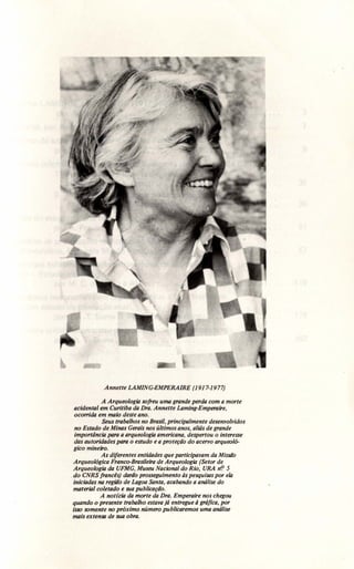 Annette LAMING-EMPERAIRE (1917-1977)
A Arqueologia sofreu uma grande perda com a morte
acidental em Curitiba da Dra. Annette Laming-Emperaire,
oco"ida em maio deste ano.
Seus trabalhos no Brasil, principalmente desenvolvidos
no Estado de Minas Gerais nos últimos anos, aliás de grande
importância para a arqueologia americana, despertou o interesse
das autoridades para o estudo e a proteção do acervo arqueoló-
gico mineiro.
As diferentes entidades que participavam da Missaõ
Arqueológica Franco-Brasileira de Arqueologia (Setor de
Arqueologia da UFMG, Museu Nacional do Rio, URA nf! 5
. do CNRS francês) daraõ prosseguimento às pesquisas por ela
iniciadas na região de Lagoa Santa, acabando a análise do
material coletado e sua publicação.
A not(cia da morte da Dra. Emperaire nos chegou
quando o presente trabalho estava já entregue à gráfica, por
isso somente no próximo número publicaremos uma análise
mais extensa de sua obra.
 