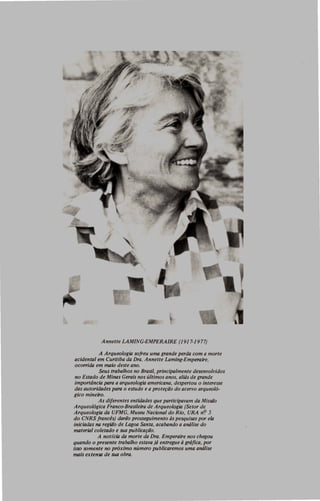 Annette LAMING-EMPERAIRE (1 917-1977)
A Arqueologia sofreu uma grande perda com a morte
acidental em Curitiba da Dra. Annette Laming-Emperaire,
oco"ida em maio deste ano.
Seus trabalhos no Brasil, principalmente desenvolvidos
no Estado de Minas Gerais nos últimos anos, aliás de grande
importância para a arqueologia americana, despertou o interesse
das autoridades para o estudo e a proteção do acervo arqueoló·
gico mineiro.
As diferentes entidades que participavam da Missaõ
Arqueológica Franco-Brasileira de Arqueologia (Setor de
Arqueologia da UFMG, Museu Nacional do Rio, URA n<? 5
do CNRS francês) darão prosseguimento às pesquisas por ela
iniciadas na região de Lagoa Santa, acabando a análise do
material coletado e sua publicação.
A noticia da morte da Dra. Emperaire nos chegou
quando o presente trabalho estava já entregue à gráfica, por
isso somente no próximo número publicaremos uma análise
mais extensa de sua obra.
 
