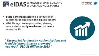 Public © Capgemini 2023. All rights reserved | 7
 Scale & Interoperability is a key factor of
success for companies in the digital economy
 eIDAS brings new opportunities, allowing
companies to easily reach new customers
across the EU
A MAJOR STEP IN BUILDING
A DIGITAL SINGLE MARKET
“ The market for Identity Authentications and
Fraud Solutions is set to grow and
way reach USD 28 Billion by 2023 “
 