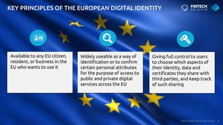 Public © Capgemini 2023. All rights reserved | 8
KEY PRINCIPLES OF THE EUROPEAN DIGITAL IDENTITY
Available to any EU citizen,
resident, or business in the
EU who wants to use it
Widely useable as a way of
identification or to confirm
certain personal attributes
for the purpose of access to
public and private digital
services across the EU
Giving full control to users
to choose which aspects of
their identity, data and
certificates they share with
third parties, and keep track
of such sharing
 