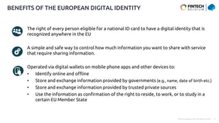 Public © Capgemini 2023. All rights reserved | 9
The right of every person eligible for a national ID card to have a digital identity that is
recognized anywhere in the EU
A simple and safe way to control how much information you want to share with service
that require sharing information.
Operated via digital wallets on mobile phone apps and other devices to:
• Identify online and offline
• Store and exchange information provided by governments (e.g., name, date of birth etc.)
• Store and exchange information provided by trusted private sources
• Use the information as confirmation of the right to reside, to work, or to study in a
certain EU Member State
BENEFITS OF THE EUROPEAN DIGITAL IDENTITY
 