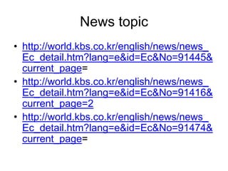 News topic
• http://world.kbs.co.kr/english/news/news_
  Ec_detail.htm?lang=e&id=Ec&No=91445&
  current_page=
• http://world.kbs.co.kr/english/news/news_
  Ec_detail.htm?lang=e&id=Ec&No=91416&
  current_page=2
• http://world.kbs.co.kr/english/news/news_
  Ec_detail.htm?lang=e&id=Ec&No=91474&
  current_page=
 
