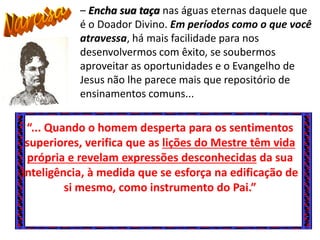 “... Quando o homem desperta para os sentimentos
superiores, verifica que as lições do Mestre têm vida
própria e revelam expressões desconhecidas da sua
inteligência, à medida que se esforça na edificação de
si mesmo, como instrumento do Pai.”
– Encha sua taça nas águas eternas daquele que
é o Doador Divino. Em períodos como o que você
atravessa, há mais facilidade para nos
desenvolvermos com êxito, se soubermos
aproveitar as oportunidades e o Evangelho de
Jesus não lhe parece mais que repositório de
ensinamentos comuns...
 