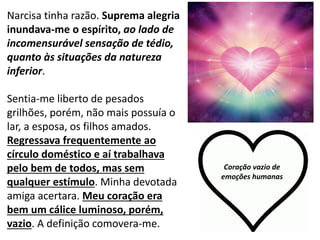 11
Narcisa tinha razão. Suprema alegria
inundava-me o espírito, ao lado de
incomensurável sensação de tédio,
quanto às situações da natureza
inferior.
Sentia-me liberto de pesados
grilhões, porém, não mais possuía o
lar, a esposa, os filhos amados.
Regressava frequentemente ao
círculo doméstico e aí trabalhava
pelo bem de todos, mas sem
qualquer estímulo. Minha devotada
amiga acertara. Meu coração era
bem um cálice luminoso, porém,
vazio. A definição comovera-me.
Coração vazio de
emoções humanas
 