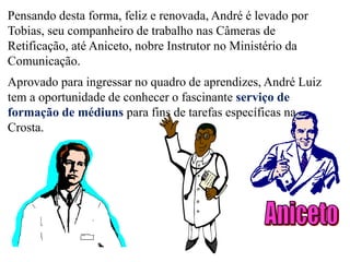 Introdução
Pensando desta forma, feliz e renovada, André é levado por
Tobias, seu companheiro de trabalho nas Câmeras de
Retificação, até Aniceto, nobre Instrutor no Ministério da
Comunicação.
Aprovado para ingressar no quadro de aprendizes, André Luiz
tem a oportunidade de conhecer o fascinante serviço de
formação de médiuns para fins de tarefas específicas na
Crosta.
 