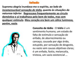 Suprema alegria inundava-me o espírito, ao lado de
incomensurável sensação de tédio, quanto às situações da
natureza inferior. Regressava frequentemente ao círculo
doméstico e aí trabalhava pelo bem de todos, mas sem
qualquer estímulo. Meu coração era bem um cálice luminoso,
porém, vazio.
Conceito de tédio : O tédio é um
sentimento humano, um estado de
falta de estímulo e sensação de
enfado, de aborrecimento ou
cansaço, causada por algo árido,
estupido, por sensação de desgosto,
ou vazio sem causas objetivas claras;
é um enfado, fastio, melancolia,
tristeza, um vazio existencial ...
 