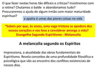 O que fazer nestas horas tão difíceis e críticas? Insistiremos com
a rotina? Chutamos o balde e abandonamos tudo?
Procuraremos a ajuda de algum irmão com maior maturidade
espiritual?
a apatia é umas das piores coisas na vida
“Sabeis por que, às vezes, uma vaga tristeza se apodera dos
vossos corações e vos leva a considerar amarga a vida?
Evangelho Segundo Espiritismo - Melancolia
A melancolia segundo os Espíritos
Impressiona, a atualidade das obras fundamentais do
Espiritismo. Revela conceitos de uma profundidade filosófica e
psicológica que vão ao encontro dos conflitos existenciais de
nossos dias.
 