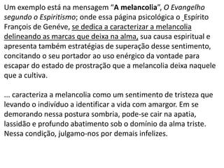 Um exemplo está na mensagem “A melancolia”, O Evangelho
segundo o Espiritismo; onde essa página psicológica o Espírito
François de Genéve, se dedica a caracterizar a melancolia
delineando as marcas que deixa na alma, sua causa espiritual e
apresenta também estratégias de superação desse sentimento,
concitando o seu portador ao uso enérgico da vontade para
escapar do estado de prostração que a melancolia deixa naquele
que a cultiva.
... caracteriza a melancolia como um sentimento de tristeza que
levando o indivíduo a identificar a vida com amargor. Em se
demorando nessa postura sombria, pode-se cair na apatia,
lassidão e profundo abatimento sob o domínio da alma triste.
Nessa condição, julgamo-nos por demais infelizes.
 