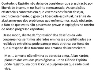 Desse modo, diante da “opressão” dos desafios da vida
corpórea nos sentimos abafados em nossas possibilidades e a
realidade extrafísica pode parecer mais atrativa por força do
que a respeito dela trazemos nos arcanos do inconsciente.
Contudo, o Espírito não deixa de considerar que a aspiração por
liberdade é comum no Espírito reencarnado. As condições
existenciais concretas em que vivemos nos fazem desejar,
inconscientemente, o gozo da liberdade espiritual, na ânsia de
afastarmo-nos dos problemas que enfrentamos, nada obstante,
o fato de que estes não passem de provas e expiações no roteiro
do nosso progresso espiritual,
Mas.... a morte não elimina as dores da alma. Allan Kardec,
pioneiro dos estudos psicológicos a luz da Ciência Espírita
pôde registrou na obra O Céu e o Inferno em que cada qual
vive.
 