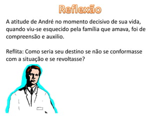 A atitude de André no momento decisivo de sua vida,
quando viu-se esquecido pela família que amava, foi de
compreensão e auxilio.
Reflita: Como seria seu destino se não se conformasse
com a situação e se revoltasse?
 