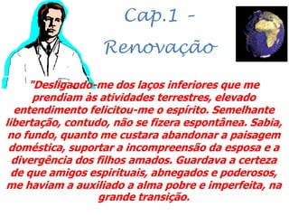 Cap.1 –
Renovação
"Desligando-me dos laços inferiores que me
prendiam às atividades terrestres, elevado
entendimento felicitou-me o espírito. Semelhante
libertação, contudo, não se fizera espontânea. Sabia,
no fundo, quanto me custara abandonar a paisagem
doméstica, suportar a incompreensão da esposa e a
divergência dos filhos amados. Guardava a certeza
de que amigos espirituais, abnegados e poderosos,
me haviam a auxiliado a alma pobre e imperfeita, na
grande transição.
 