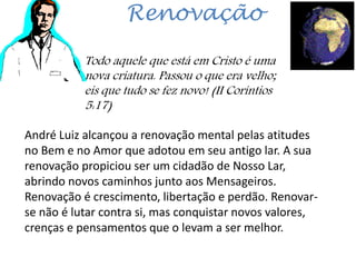 Renovação
Todo aquele que está em Cristo é uma
nova criatura. Passou o que era velho;
eis que tudo se fez novo! (II Coríntios
5:17)
André Luiz alcançou a renovação mental pelas atitudes
no Bem e no Amor que adotou em seu antigo lar. A sua
renovação propiciou ser um cidadão de Nosso Lar,
abrindo novos caminhos junto aos Mensageiros.
Renovação é crescimento, libertação e perdão. Renovar-
se não é lutar contra si, mas conquistar novos valores,
crenças e pensamentos que o levam a ser melhor.
 