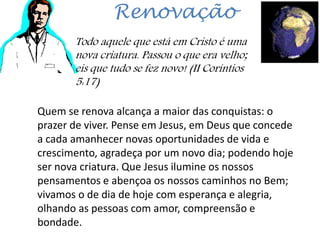 Renovação
Todo aquele que está em Cristo é uma
nova criatura. Passou o que era velho;
eis que tudo se fez novo! (II Coríntios
5:17)
Quem se renova alcança a maior das conquistas: o
prazer de viver. Pense em Jesus, em Deus que concede
a cada amanhecer novas oportunidades de vida e
crescimento, agradeça por um novo dia; podendo hoje
ser nova criatura. Que Jesus ilumine os nossos
pensamentos e abençoa os nossos caminhos no Bem;
vivamos o de dia de hoje com esperança e alegria,
olhando as pessoas com amor, compreensão e
bondade.
 