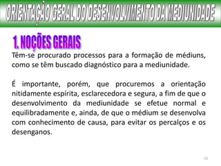 23
Têm-se procurado processos para a formação de médiuns,
como se têm buscado diagnóstico para a mediunidade.
É importante, porém, que procuremos a orientação
nitidamente espírita, esclarecedora e segura, a fim de que o
desenvolvimento da mediunidade se efetue normal e
equilibradamente e, ainda, de que o médium se desenvolva
com conhecimento de causa, para evitar os percalços e os
desenganos.
 