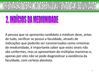 24
A pessoa que se apresenta candidata a médium deve, antes
de tudo, verificar se possui a faculdade, através de
indicações que poderão ser caracterizados como sintomas
de mediunidade, é importante saber que estes sinais não
são uniformes, mas se apresentam de múltiplas maneiras e,
apenas por eles não se pode diagnosticar a existência da
faculdade, com certeza absoluta.
 