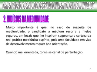 26
Muito importante é que, no caso de suspeita de
mediunidade, o candidato a médium recorra a meios
seguros, em locais que lhe inspirem segurança e certeza da
real prática mediúnica espírita, pois uma faculdade em vias
de desenvolvimento requer boa orientação.
Quando mal orientada, torna-se canal de perturbação.
 