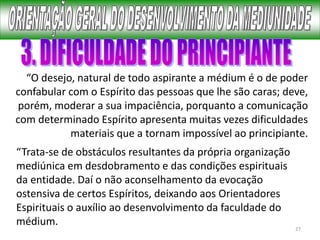 27
“O desejo, natural de todo aspirante a médium é o de poder
confabular com o Espírito das pessoas que lhe são caras; deve,
porém, moderar a sua impaciência, porquanto a comunicação
com determinado Espírito apresenta muitas vezes dificuldades
materiais que a tornam impossível ao principiante.
“Trata-se de obstáculos resultantes da própria organização
mediúnica em desdobramento e das condições espirituais
da entidade. Daí o não aconselhamento da evocação
ostensiva de certos Espíritos, deixando aos Orientadores
Espirituais o auxílio ao desenvolvimento da faculdade do
médium.
 