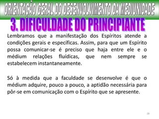 28
Lembramos que a manifestação dos Espíritos atende a
condições gerais e específicas. Assim, para que um Espírito
possa comunicar-se é preciso que haja entre ele e o
médium relações fluídicas, que nem sempre se
estabelecem instantaneamente.
Só à medida que a faculdade se desenvolve é que o
médium adquire, pouco a pouco, a aptidão necessária para
pôr-se em comunicação com o Espírito que se apresente.
 