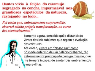 Dantes vivia à feição do caramujo
segregado na concha, impermeável aos
grandiosos espetáculos da natureza,
rastejando no lodo...
Foi assim que, eminentemente surpreendido,
observei minha própria transformação, no curso
dos acontecimentos."
Somente agora, percebia quão distanciado
vivera das leis sublimes que regem a evolução
das criaturas.
Até então, vivera em “Nosso Lar” como
hóspede enfermo de um palácio brilhante, tão
extremamente preocupado comigo mesmo, que
me tornara incapaz de anotar deslumbramentos
e maravilhas.
 