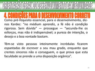 30
Como pré-requisito essencial, para o desenvolvimento, diz-
nos Kardec: “no médium aprendiz, a fé não é condição
rigorosa. Sem dúvida” — prossegue — “secunda-Ihe os
esforços, mas não é indispensável; a pureza de intenção, o
desejo e a boa vontade bastam.
Têm-se visto pessoas inteiramente incrédulas ficarem
espantadas de escrever a seu mau grado, enquanto que
crentes sinceros não o conseguem, o que prova que esta
faculdade se prende a uma disposição orgânica”.
 