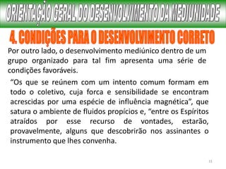 31
Por outro lado, o desenvolvimento mediúnico dentro de um
grupo organizado para tal fim apresenta uma série de
condições favoráveis.
“Os que se reúnem com um intento comum formam em
todo o coletivo, cuja forca e sensibilidade se encontram
acrescidas por uma espécie de influência magnética”, que
satura o ambiente de fluidos propícios e, “entre os Espíritos
atraídos por esse recurso de vontades, estarão,
provavelmente, alguns que descobrirão nos assinantes o
instrumento que lhes convenha.
 