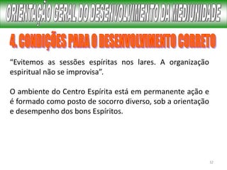 32
“Evitemos as sessões espíritas nos lares. A organização
espiritual não se improvisa”.
O ambiente do Centro Espírita está em permanente ação e
é formado como posto de socorro diverso, sob a orientação
e desempenho dos bons Espíritos.
 