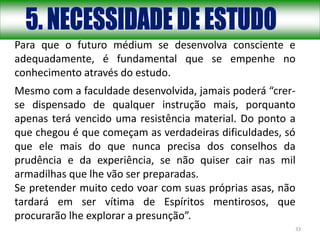 33
Para que o futuro médium se desenvolva consciente e
adequadamente, é fundamental que se empenhe no
conhecimento através do estudo.
Mesmo com a faculdade desenvolvida, jamais poderá “crer-
se dispensado de qualquer instrução mais, porquanto
apenas terá vencido uma resistência material. Do ponto a
que chegou é que começam as verdadeiras dificuldades, só
que ele mais do que nunca precisa dos conselhos da
prudência e da experiência, se não quiser cair nas mil
armadilhas que lhe vão ser preparadas.
Se pretender muito cedo voar com suas próprias asas, não
tardará em ser vítima de Espíritos mentirosos, que
procurarão lhe explorar a presunção”.
 