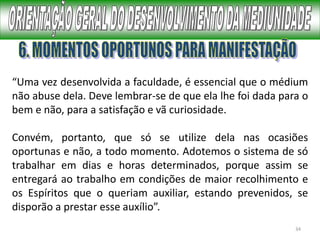 34
“Uma vez desenvolvida a faculdade, é essencial que o médium
não abuse dela. Deve lembrar-se de que ela lhe foi dada para o
bem e não, para a satisfação e vã curiosidade.
Convém, portanto, que só se utilize dela nas ocasiões
oportunas e não, a todo momento. Adotemos o sistema de só
trabalhar em dias e horas determinados, porque assim se
entregará ao trabalho em condições de maior recolhimento e
os Espíritos que o queriam auxiliar, estando prevenidos, se
disporão a prestar esse auxílio”.
 