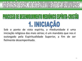 35
Sob o ponto de vista espírita, a mediunidade é uma
iniciação religiosa das mais sérias; é um mandato que nos é
outorgado pela Espiritualidade Superior, a fim de ser
fielmente desempenhado.
 