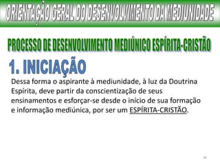 36
Dessa forma o aspirante à mediunidade, à luz da Doutrina
Espírita, deve partir da conscientização de seus
ensinamentos e esforçar-se desde o início de sua formação
e informação mediúnica, por ser um ESPÍRITA-CRISTÃO.
 