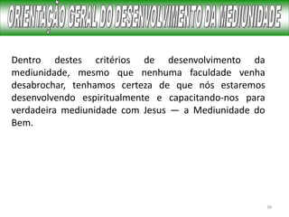 38
Dentro destes critérios de desenvolvimento da
mediunidade, mesmo que nenhuma faculdade venha
desabrochar, tenhamos certeza de que nós estaremos
desenvolvendo espiritualmente e capacitando-nos para
verdadeira mediunidade com Jesus — a Mediunidade do
Bem.
 