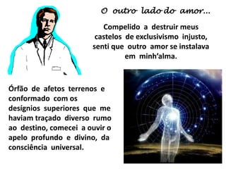 O outro lado do amor...
Compelido a destruir meus
castelos de exclusivismo injusto,
senti que outro amor se instalava
em minh’alma.
Órfão de afetos terrenos e
conformado com os
desígnios superiores que me
haviam traçado diverso rumo
ao destino, comecei a ouvir o
apelo profundo e divino, da
consciência universal.
 