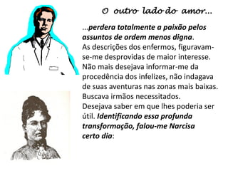 O outro lado do amor...
...perdera totalmente a paixão pelos
assuntos de ordem menos digna.
As descrições dos enfermos, figuravam-
se-me desprovidas de maior interesse.
Não mais desejava informar-me da
procedência dos infelizes, não indagava
de suas aventuras nas zonas mais baixas.
Buscava irmãos necessitados.
Desejava saber em que lhes poderia ser
útil. Identificando essa profunda
transformação, falou-me Narcisa
certo dia:
 