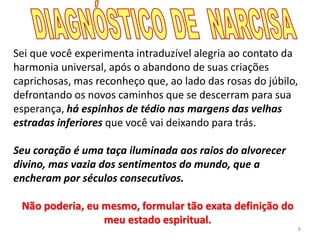 8
Sei que você experimenta intraduzível alegria ao contato da
harmonia universal, após o abandono de suas criações
caprichosas, mas reconheço que, ao lado das rosas do júbilo,
defrontando os novos caminhos que se descerram para sua
esperança, há espinhos de tédio nas margens das velhas
estradas inferiores que você vai deixando para trás.
Seu coração é uma taça iluminada aos raios do alvorecer
divino, mas vazia dos sentimentos do mundo, que a
encheram por séculos consecutivos.
Não poderia, eu mesmo, formular tão exata definição do
meu estado espiritual.
 
