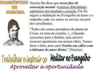 Narcisa lhe disse que nessa fase de
renovação mental extremas dificuldades
espirituais nos assaltam o coração. Ela lhe
sugere a meditação no Evangelho de Jesus e o
empenho cada vez maior no serviço em prol
dos semelhantes.
“Todos nós somos portadores da planta do
Cristo, na terra do coração. (...) Quando
crescemos para o Senhor, seus ensinos
crescem igualmente aos nossos olhos. Vamos
fazer o bem, meu caro! Encha seu cálice com
o bálsamo do amor divino.” (Narcisa)
 