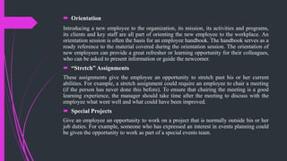  Orientation
Introducing a new employee to the organization, its mission, its activities and programs,
its clients and key staff are all part of orienting the new employee to the workplace. An
orientation session is often the basis for an employee handbook. The handbook serves as a
ready reference to the material covered during the orientation session. The orientation of
new employees can provide a great refresher or learning opportunity for their colleagues,
who can be asked to present information or guide the newcomer.
 “Stretch” Assignments
These assignments give the employee an opportunity to stretch past his or her current
abilities. For example, a stretch assignment could require an employee to chair a meeting
(if the person has never done this before). To ensure that chairing the meeting is a good
learning experience, the manager should take time after the meeting to discuss with the
employee what went well and what could have been improved.
 Special Projects
Give an employee an opportunity to work on a project that is normally outside his or her
job duties. For example, someone who has expressed an interest in events planning could
be given the opportunity to work as part of a special events team.
 