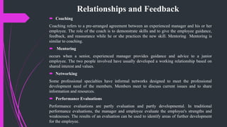 Relationships and Feedback
 Coaching
Coaching refers to a pre-arranged agreement between an experienced manager and his or her
employee. The role of the coach is to demonstrate skills and to give the employee guidance,
feedback, and reassurance while he or she practices the new skill. Mentoring Mentoring is
similar to coaching.
 Mentoring
occurs when a senior, experienced manager provides guidance and advice to a junior
employee. The two people involved have usually developed a working relationship based on
shared interest and values.
 Networking
Some professional specialties have informal networks designed to meet the professional
development need of the members. Members meet to discuss current issues and to share
information and resources.
 Performance Evaluations
Performance evaluations are partly evaluation and partly developmental. In traditional
performance evaluations, the manager and employee evaluate the employee's strengths and
weaknesses. The results of an evaluation can be used to identify areas of further development
for the employee.
 