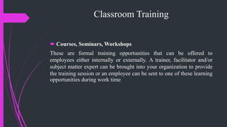 Classroom Training
 Courses, Seminars, Workshops
These are formal training opportunities that can be offered to
employees either internally or externally. A trainer, facilitator and/or
subject matter expert can be brought into your organization to provide
the training session or an employee can be sent to one of these learning
opportunities during work time.
 