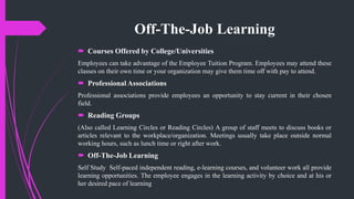 Off-The-Job Learning
 Courses Offered by College/Universities
Employees can take advantage of the Employee Tuition Program. Employees may attend these
classes on their own time or your organization may give them time off with pay to attend.
 Professional Associations
Professional associations provide employees an opportunity to stay current in their chosen
field.
 Reading Groups
(Also called Learning Circles or Reading Circles) A group of staff meets to discuss books or
articles relevant to the workplace/organization. Meetings usually take place outside normal
working hours, such as lunch time or right after work.
 Off-The-Job Learning
Self Study Self-paced independent reading, e-learning courses, and volunteer work all provide
learning opportunities. The employee engages in the learning activity by choice and at his or
her desired pace of learning
 