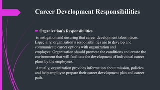 Career Development Responsibilities
 Organization’s Responsibilities
is instigation and ensuring that career development takes places.
Especially, organization’s responsibilities are to develop and
communicate career options with organization and
employee. Organization should promote the conditions and create the
environment that will facilitate the development of individual career
plans by the employees.
Actually, organization provides information about mission, policies
and help employee prepare their career development plan and career
path.
 
